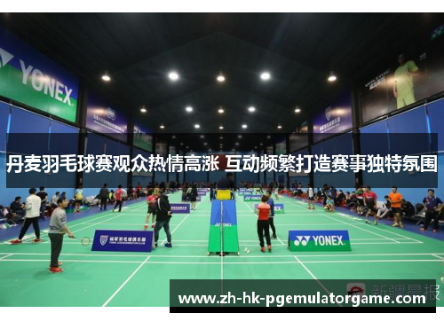 丹麦羽毛球赛观众热情高涨 互动频繁打造赛事独特氛围 丹麦羽毛球赛观众热情高涨 互动频繁打造赛事独特氛围