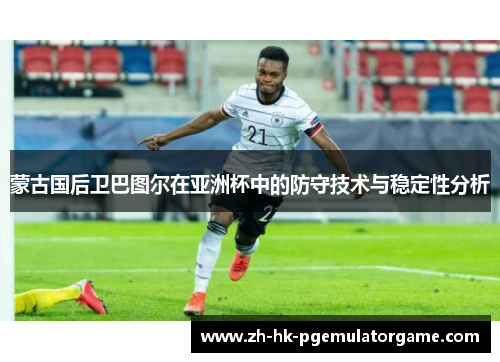 蒙古国后卫巴图尔在亚洲杯中的防守技术与稳定性分析