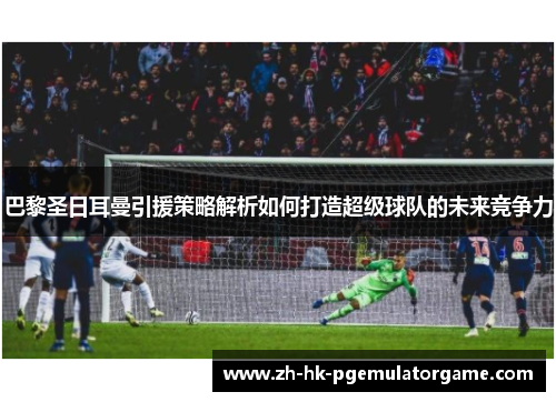 巴黎圣日耳曼引援策略解析如何打造超级球队的未来竞争力