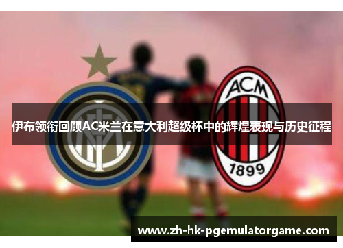 伊布领衔回顾AC米兰在意大利超级杯中的辉煌表现与历史征程