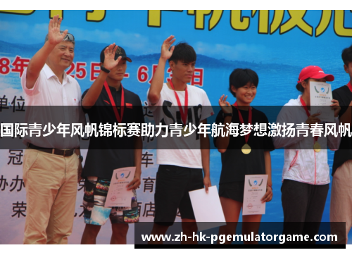 国际青少年风帆锦标赛助力青少年航海梦想激扬青春风帆 国际青少年风帆锦标赛助力青少年航海梦想激扬青春风帆
