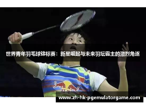 世界青年羽毛球锦标赛：新星崛起与未来羽坛霸主的激烈角逐