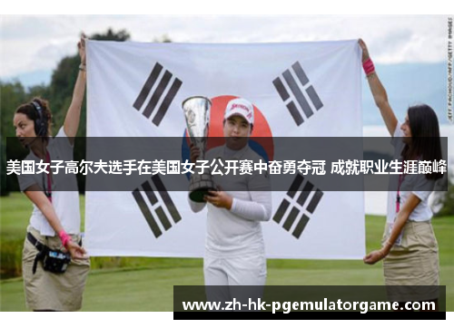 美国女子高尔夫选手在美国女子公开赛中奋勇夺冠 成就职业生涯巅峰