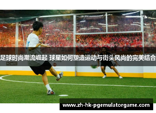足球时尚潮流崛起 球星如何塑造运动与街头风尚的完美结合 足球时尚潮流崛起 球星如何塑造运动与街头风尚的完美结合