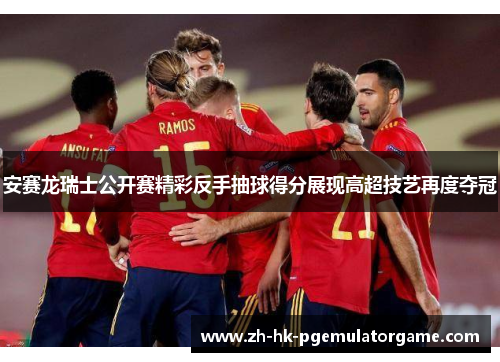 安赛龙瑞士公开赛精彩反手抽球得分展现高超技艺再度夺冠 安赛龙瑞士公开赛精彩反手抽球得分展现高超技艺再度夺冠