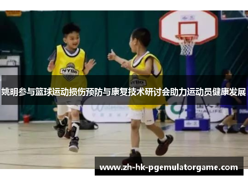 姚明参与篮球运动损伤预防与康复技术研讨会助力运动员健康发展