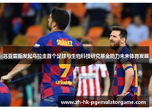 苏亚雷斯发起乌拉圭首个足球与生物科技研究基金助力未来体育发展