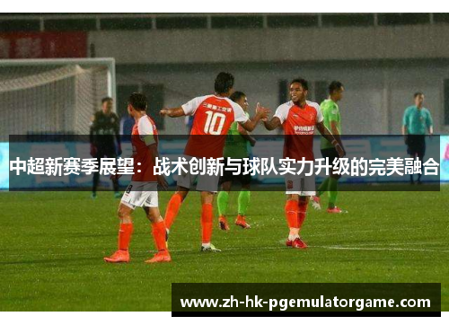 中超新赛季展望:战术创新与球队实力升级的完美融合 中超新赛季展望:战术创新与球队实力升级的完美融合