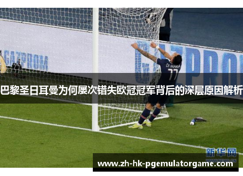 巴黎圣日耳曼为何屡次错失欧冠冠军背后的深层原因解析