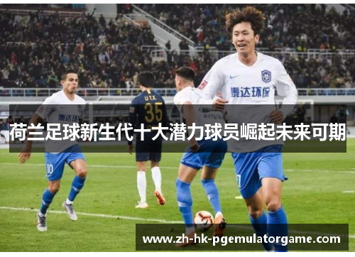 荷兰足球新生代十大潜力球员崛起未来可期