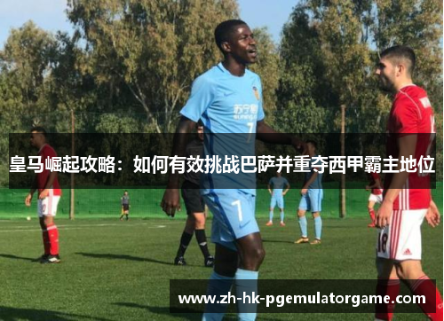 皇马崛起攻略：如何有效挑战巴萨并重夺西甲霸主地位