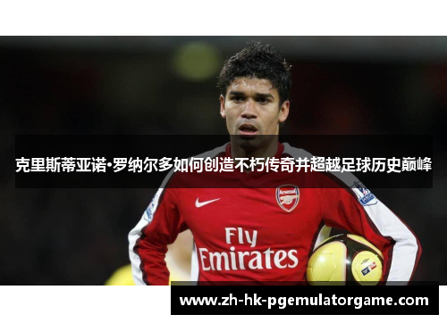 克里斯蒂亚诺·罗纳尔多如何创造不朽传奇并超越足球历史巅峰