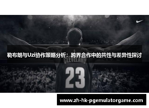 勒布朗与Uzi协作策略分析:跨界合作中的共性与差异性探讨 勒布朗与Uzi协作策略分析:跨界合作中的共性与差异性探讨