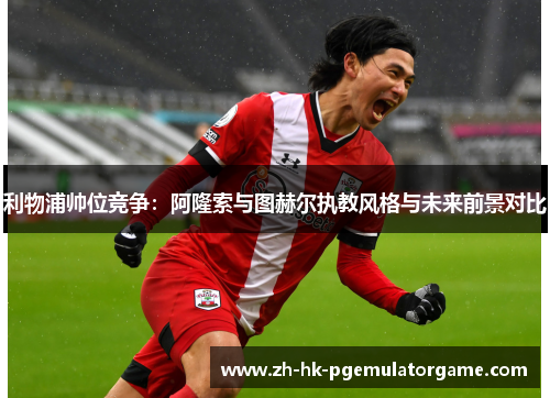 利物浦帅位竞争：阿隆索与图赫尔执教风格与未来前景对比