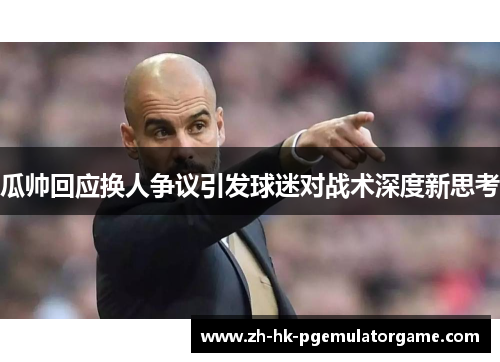 瓜帅回应换人争议引发球迷对战术深度新思考