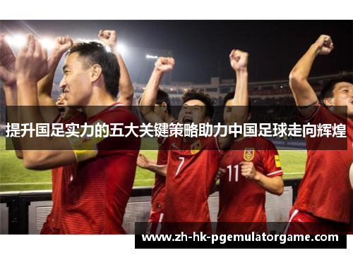 提升国足实力的五大关键策略助力中国足球走向辉煌