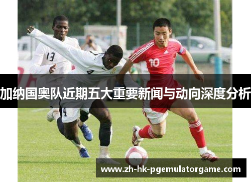 加纳国奥队近期五大重要新闻与动向深度分析