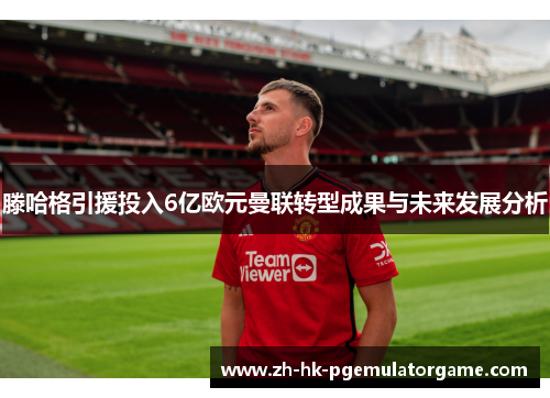 滕哈格引援投入6亿欧元曼联转型成果与未来发展分析 滕哈格引援投入6亿欧元曼联转型成果与未来发展分析