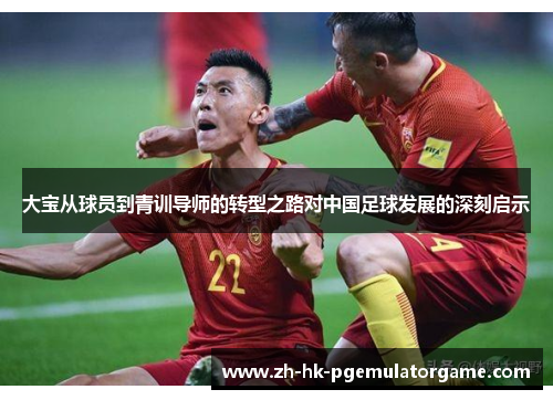 大宝从球员到青训导师的转型之路对中国足球发展的深刻启示