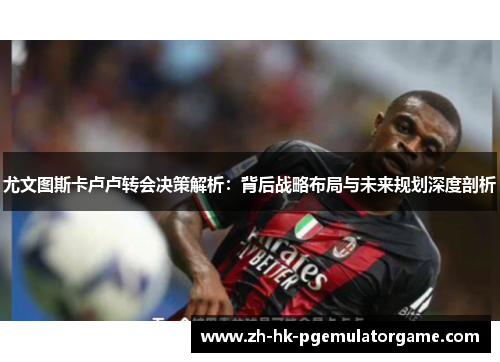 尤文图斯卡卢卢转会决策解析：背后战略布局与未来规划深度剖析
