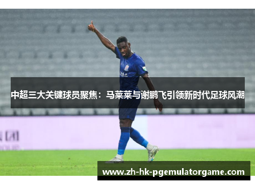 中超三大关键球员聚焦：马莱莱与谢鹏飞引领新时代足球风潮
