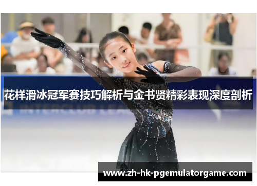 花样滑冰冠军赛技巧解析与金书贤精彩表现深度剖析