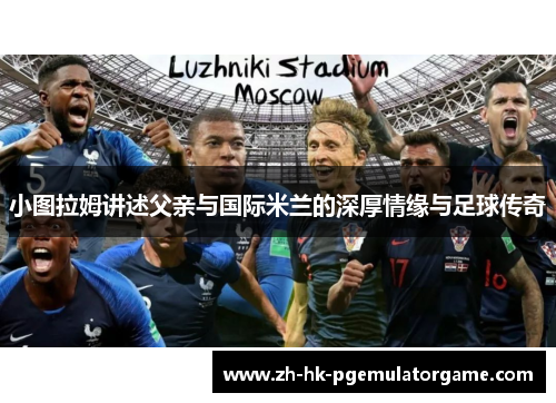 小图拉姆讲述父亲与国际米兰的深厚情缘与足球传奇