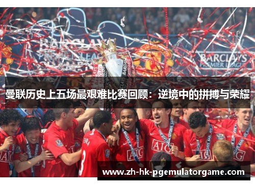 曼联历史上五场最艰难比赛回顾：逆境中的拼搏与荣耀