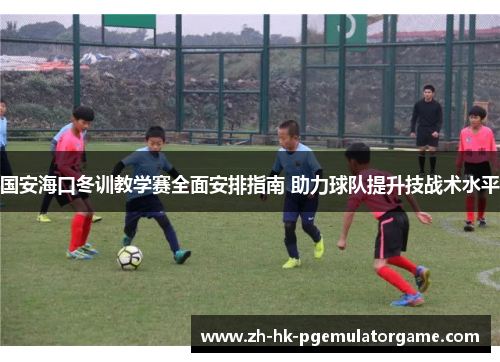 国安海口冬训教学赛全面安排指南 助力球队提升技战术水平