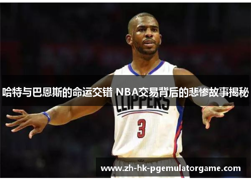 哈特与巴恩斯的命运交错 NBA交易背后的悲惨故事揭秘 哈特与巴恩斯的命运交错 NBA交易背后的悲惨故事揭秘