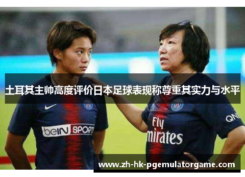 土耳其主帅高度评价日本足球表现称尊重其实力与水平 土耳其主帅高度评价日本足球表现称尊重其实力与水平