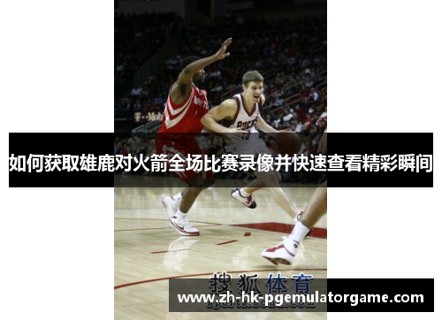 如何获取雄鹿对火箭全场比赛录像并快速查看精彩瞬间