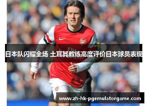 日本队闪耀全场 土耳其教练高度评价日本球员表现 日本队闪耀全场 土耳其教练高度评价日本球员表现