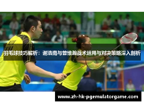 羽毛球技巧解析：谢浩南与曾维瀚战术运用与对决策略深入剖析