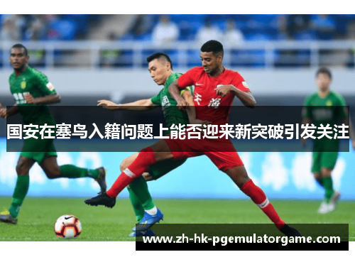 国安在塞鸟入籍问题上能否迎来新突破引发关注 国安在塞鸟入籍问题上能否迎来新突破引发关注