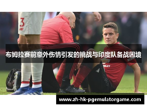 布姆拉赛前意外伤情引发的挑战与印度队备战困境