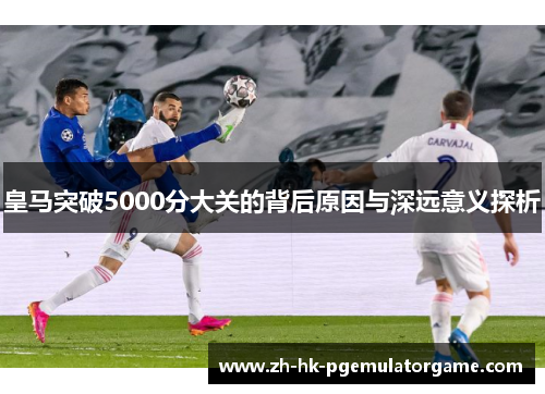 皇马突破5000分大关的背后原因与深远意义探析 皇马突破5000分大关的背后原因与深远意义探析