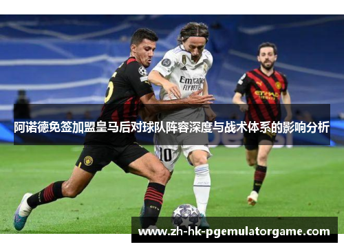 阿诺德免签加盟皇马后对球队阵容深度与战术体系的影响分析 阿诺德免签加盟皇马后对球队阵容深度与战术体系的影响分析