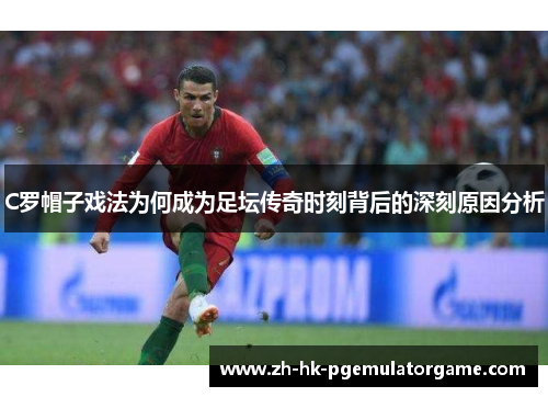 C罗帽子戏法为何成为足坛传奇时刻背后的深刻原因分析
