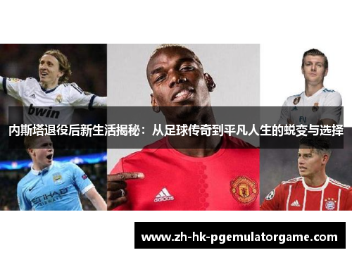 内斯塔退役后新生活揭秘：从足球传奇到平凡人生的蜕变与选择