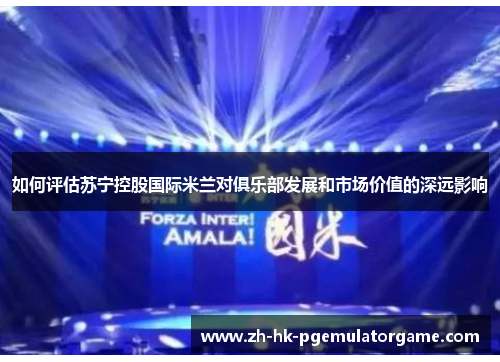 如何评估苏宁控股国际米兰对俱乐部发展和市场价值的深远影响