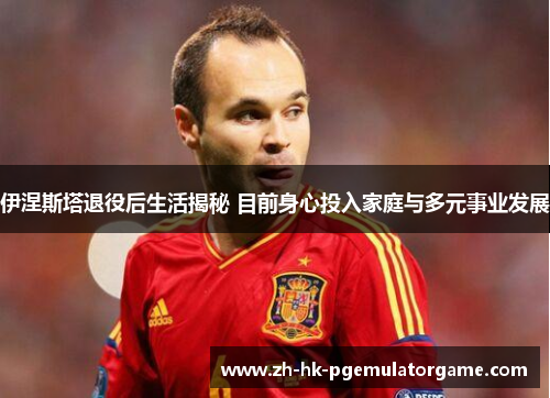 伊涅斯塔退役后生活揭秘 目前身心投入家庭与多元事业发展