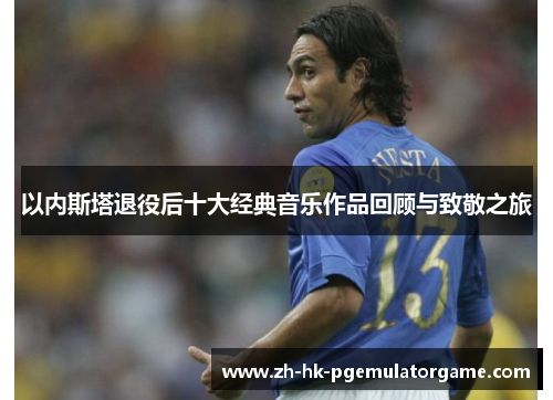 以内斯塔退役后十大经典音乐作品回顾与致敬之旅