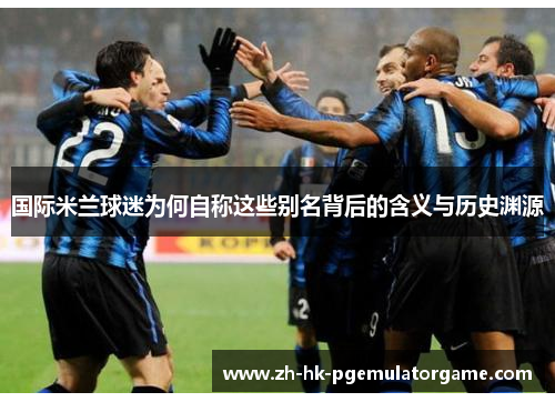 国际米兰球迷为何自称这些别名背后的含义与历史渊源