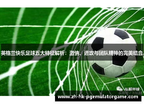 英格兰快乐足球五大特征解析:激情、进攻与团队精神的完美结合 英格兰快乐足球五大特征解析:激情、进攻与团队精神的完美结合