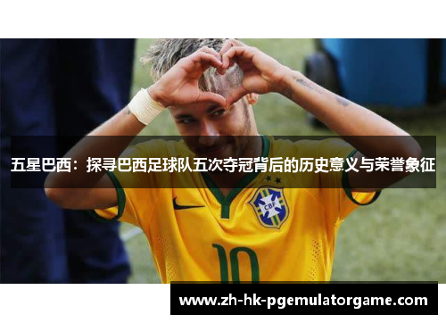 五星巴西：探寻巴西足球队五次夺冠背后的历史意义与荣誉象征