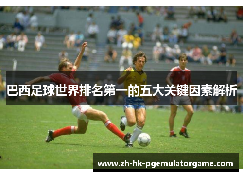 巴西足球世界排名第一的五大关键因素解析