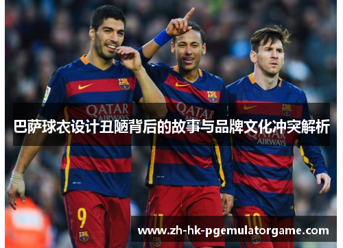 巴萨球衣设计丑陋背后的故事与品牌文化冲突解析 巴萨球衣设计丑陋背后的故事与品牌文化冲突解析