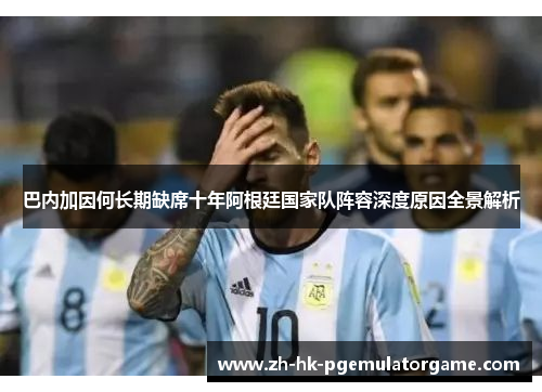 巴内加因何长期缺席十年阿根廷国家队阵容深度原因全景解析 巴内加因何长期缺席十年阿根廷国家队阵容深度原因全景解析