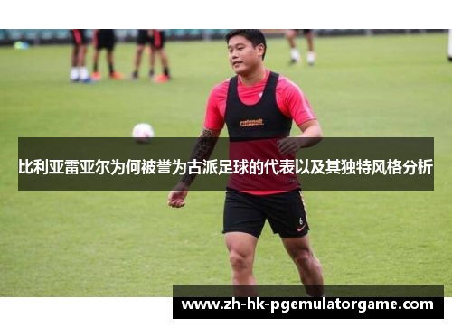 比利亚雷亚尔为何被誉为古派足球的代表以及其独特风格分析 比利亚雷亚尔为何被誉为古派足球的代表以及其独特风格分析